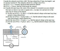 Consider the solenoid circuit below (left). The long solenoid has N tums, has length L, and
its wire has resistance R. The solenoid is driven by a voltage source V(t).
(a) If V(t) = V, = constant, find the B-field inside the solenoid.
(b) If V(t) = V,sinwt, find the B-field inside the solenoid.
(c) Consider the inner loop at the center of the solenoid. It is mounted on an axis (dashed
blue line) on which it can rotate at angular rate w. An edge view and end view of the
inner loop are shown in the diagram.
(1) For the case of V(t) = V, and w = 0, find the induced voltage on the inner loop (loop
normal is along solenoid axis).
(ii) For the case of V(t) = V,sinwt and w = 0, find the induced voltage on the inner
loop (loop normal is along solenoid axis).
(iii) For the case of V(t) = V, and w = wo, find the induced voltage on the inner loop.
(iv) For the case of V(t) = V, sinwt and w = wo, find the induced voltage on the inner
loop.
solenoid
rotàting
inner loop
rotation åxis
solenoid
N turns, length L,
resistance R
(V(t)
