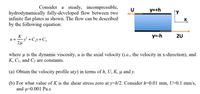 Consider a steady, incompressible,
y=+h
↑y
hydrodynamically fully-developed flow between two
infinite flat plates as shown. The flow can be described
by the following equation:
y=-h
2U
K
-y² +C¸y+C,
2µ
where u is the dynamic viscosity, u is the axial velocity (i.e., the velocity in x-direction), and
K, Cı, and C2 are constants.
(a) Obtain the velocity profile u(y) in terms of h, U, K, µ̟ and y.
(b) For what value of K is the shear stress zero at y=h/2. Consider h=0.01 mm, U=0.1 mm/s,
and u=0.001 Pa.s
