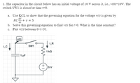 1. The capacitor in the circuit below has an initial voltage of 10 V across it, i.e., v(0)=10V. The
switch SW1 is closed at time t=0.
a. Use KCL to show that the governing equation for the voltage v(t) is given by
RC+ v = 5
b. Solve this governing equation to find v(t) for >0. What is the time constant?
c. Plot v(t) between 0<t<3t.
av
dt
v(t)
iR
SW1
1 kQ
1 µF
+ )5 V
