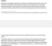 Problem 3
Driving has some negative impacts such as pollution and traffic (we will see later in the course
that these are examples of externalities). One approach to reducing these is to discourage
driving by taxing gas. However, gas taxes tend to be unpopular with the public, as they hurt
consumers financialy. A policy that some economists have proposed to avoid this downside is
' For this question, you can make the (unrealistic!) assumption that books can be divided into any decimal amount.
to impose a gas tax but then return the revenue collected to consumers in the form of a tax
rebate.
This problem asks you to use consumer theory to demonstrate the logic behind this proposal
graphically. In particular, imagine that a consumer has Cobb Douglas preferences over gas
consumption and consumption of a composite good (consisting of spending on all other goods).
The consumer has a fixed budget, I > 0, and the price of gas is pg > 0, while the price of the
composite good is $1.
