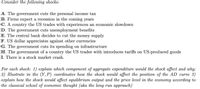 Consider the following shocks:
A. The government cuts the personal income tax
B. Firms expect a recession in the coming years
C. A country the US trades with experiences an economic slowdown
D. The government cuts unemployment benefits
E. The central bank decides to cut the money supply
F. US dollar appreciates against other currencies
G. The government cuts its spending on infrastructure
H. The government of a country the US trades with introduces tariffs on US-produced goods
I. There is a stock market crash.
For each shock: 1) explain which component of aggregate expenditure would the shock affect and why;
2) Illustrate in the (Y, P) coordinates how the shock would affect the position of the AD curve 3)
explain how the shock would affect equilibrium output and the price level in the economy according to
the classical school of economic thought (aka the long run approach)
