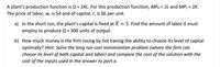 A plant’s production function is \( Q = 2KL \). For this production function, \( MP_K = 2L \) and \( MP_L = 2K \). The price of labor, \( w \), is $4 and of capital, \( r \), is $6 per unit.

a) In the short run, the plant’s capital is fixed at \( \overline{K} = 5 \). Find the amount of labor it must employ to produce \( Q = 300 \) units of output.

b) How much money is the firm losing by not having the ability to choose its level of capital optimally? *Hint: Solve the long-run cost minimization problem (where the firm can choose its level of both capital and labor) and compare the cost of the solution with the cost of the inputs used in the answer to part a.*