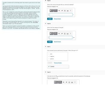 Consider a container with a frictionless piston that contains a given amount of an ideal
gas.
Let's assume that initially the external pressure is 2.20 bar, which is the sum of a 1 bar
atmospheric pressure and the pressure created by a very large number of very small
pebbles that rest on top of the piston. The initial volume of gas is 0.200 L and the
initial temperature is 25°C.
Now, you will increase the volume of the gas by changing the external pressure slowly
in a way that guarantees that the temperature of the system remains constant
throughout the process. To do this, imagine you remove the pebbles one by one
slowly to increase the volume by an infinitesimal amount. Every time you remove a
weight you allow the system to equilibrate. Your cylinder is immersed in a water bath
at 25°C, which keeps your gas at the same temperature throughout the whole
process.
Remember to use three significant figures for all numerical answers. The margin of
error for each numerical answer is 1%. To avoid rounding errors use unrounded
intermediate values in your final calculations.
Note: You may find an equation to solve this problem in a textbook or online, but the
goal of this challenge is that you think through the problem and come up with the
equation on your own. This problem requires basic calculus, so be ready to integrate!
▾
Part A
What is the volume of the gas when you remove all pebbles?
The error margin is 1%.
[V]]ΑΣΦ
V
Submit Request Answer
Part B
What is the final pressure of the gas?
The error margin is 1%.
ΠΗΓΙΑΣΦ
Submit
Part C
zero
negative
Ⓒ positive
^
Submit
Request Answer
▾ Part D
Now consider the work performed by the sytem. What is the sign of w?
✓ Correct
Previous Answers
K
?
L
bar
Calculate the work (Wideal) performed during this reversible, isothermal expansion of the ideal gas.
The error margin is 1%.
ΕΠΙΑΣΦ. 6
Ò www. ?