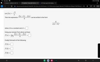 7:27 Sat, Sep 2
AS Module 0: WebWorK: MAT 265: X
Let f(x)
Then the expression
ƒ'(x) = lim
h→0
=
ƒ' (2)
ƒ' (3)
-5
where A is a constant and A
⠀⠀⠀
X
=
Using your answer from above we have:
f(x + h) - f(x)
h
=
WebWork: Rody_MAT_265_Onli X b 3:07 Wed, Aug 30 ASI Syllabus fox
webwork.asu.edu/webwork2/Rody_MAT_265_Online_Fall_2023/Section_2.2/3/?effectiveUser-bgordo18&ticket-ST-943006-kcbLAQiblglmhTOKOP5IEGuq11s
Finally, find each of the following:
ƒ'(1) =
-
f(x + h) — f(x)
h
=
=
can be written in the form
C
A
x(x + h)
hulu
9
=
с
<
92%
+
: