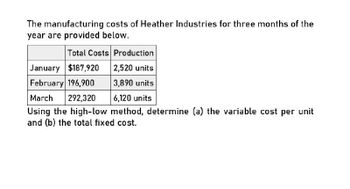 The manufacturing costs of Heather Industries for three months of the
year are provided below.
Total Costs Production
January $187,920
2,520 units
February 196,900
3,890 units
March
292,320
6,120 units
Using the high-low method, determine (a) the variable cost per unit
and (b) the total fixed cost.