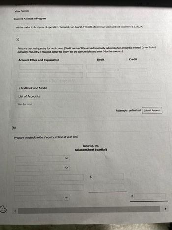 View Policies
Current Attempt in Progress
At the end of its first year of operation, Tamarisk, Inc. has $1,190,000 of common stock and net income of $234,000
(a)
(b)
Prepare the closing entry for net income. (Credit account titles are automatically indented when amount is entered. Do not indent
manually. If no entry is required, select "No Entry" for the account titles and enter O for the amounts)
Account Titles and Explanation
Debit
eTextbook and Media
List of Accounts
Sove for Later
Prepare the stockholders' equity section at year-end.
Tamarisk, Inc.
Balance Sheet (partial)
Credit
Attempts: unlimited Submit Answer