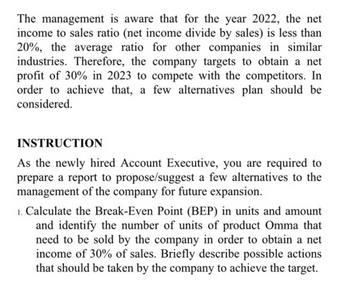 The management is aware that for the year 2022, the net
income to sales ratio (net income divide by sales) is less than
20%, the average ratio for other companies in similar
industries. Therefore, the company targets to obtain a net
profit of 30% in 2023 to compete with the competitors. In
order to achieve that, a few alternatives plan should be
considered.
INSTRUCTION
As the newly hired Account Executive, you are required to
prepare a report to propose/suggest a few alternatives to the
management of the company for future expansion.
1. Calculate the Break-Even Point (BEP) in units and amount
and identify the number of units of product Omma that
need to be sold by the company in order to obtain a net
income of 30% of sales. Briefly describe possible actions
that should be taken by the company to achieve the target.