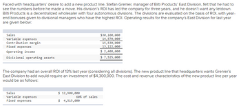 Faced with headquarters' desire to add a new product line, Stefan Grenier, manager of Bilti Products' East Division, felt that he had to
see the numbers before he made a move. His division's ROI has led the company for three years, and he doesn't want any letdown.
Bilti Products is a decentralized wholesaler with four autonomous divisions. The divisions are evaluated on the basis of ROI, with year-
end bonuses given to divisional managers who have the highest ROI. Operating results for the company's East Division for last year
are given below:
Sales
Variable expenses
Contribution margin
Fixed expenses
Operating income
Divisional operating assets
The company had an overall ROI of 13% last year (considering all divisions). The new product line that headquarters wants Grenier's
East Division to add would require an investment of $4,300,000. The cost and revenue characteristics of the new product line per year
would be as follows:
Sales
Variable expenses
Fixed expenses
$ 12,900,000
60% of sales
$30,100,000
14,570,000
15,530,000
13,122,000
$ 2,408,000
$ 7,525,000
$ 4,515,000