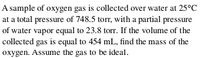 A sample of oxygen gas is collected over water at 25°C
at a total pressure of 748.5 torr, with a partial pressure
of water vapor equal to 23.8 torr. If the volume of the
collected gas is equal to 454 mL, find the mass of the
oxygen. Assume the gas to be ideal.
