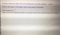Find the z-scores for which 76% of the distribution's area lies between -z and z.
Click to view page 1 of the table. Click to view page 2 of the table.
The z-scores are
(Use a comma to separate answers as needed. Round to two decimal places as needed.)
