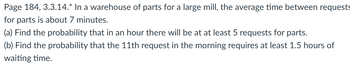 **Page 184, Example 3.3.14**

In a warehouse of parts for a large mill, the average time between requests for parts is about 7 minutes.

(a) Find the probability that in an hour there will be at least 5 requests for parts.

(b) Find the probability that the 11th request in the morning requires at least 1.5 hours of waiting time.