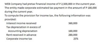 WEB Company had pretax financial income of P 2,500,000 in the current year.
The entity made corporate estimated tax payment in the amount of P 180,000
during the current year.
To compute the provision for income tax, the following information was
provided:
Interest income received
360,000
160,000
Tax depreciation in excess of
Accounting depreciation
Rent received in advance
Corporate income tax
280,000
25%