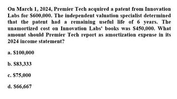 On March 1, 2024, Premier Tech acquired a patent from Innovation
Labs for $600,000. The independent valuation specialist determined
that the patent had a remaining useful life of 6 years. The
unamortized cost on Innovation Labs' books was $450,000. What
amount should Premier Tech report as amortization expense in its
2024 income statement?
a. $100,000
b. $83,333
c. $75,000
d. $66,667