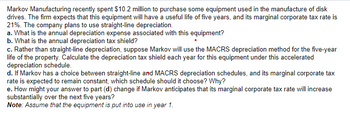 Markov Manufacturing recently spent $10.2 million to purchase some equipment used in the manufacture of disk
drives. The firm expects that this equipment will have a useful life of five years, and its marginal corporate tax rate is
21%. The company plans to use straight-line depreciation.
a. What is the annual depreciation expense associated with this equipment?
b. What is the annual depreciation tax shield?
c. Rather than straight-line depreciation, suppose Markov will use the MACRS depreciation method for the five-year
life of the property. Calculate the depreciation tax shield each year for this equipment under this accelerated
depreciation schedule.
d. If Markov has a choice between straight-line and MACRS depreciation schedules, and its marginal corporate tax
rate is expected to remain constant, which schedule should it choose? Why?
e. How might your answer to part (d) change if Markov anticipates that its marginal corporate tax rate will increase
substantially over the next five years?
Note: Assume that the equipment is put into use in year 1.