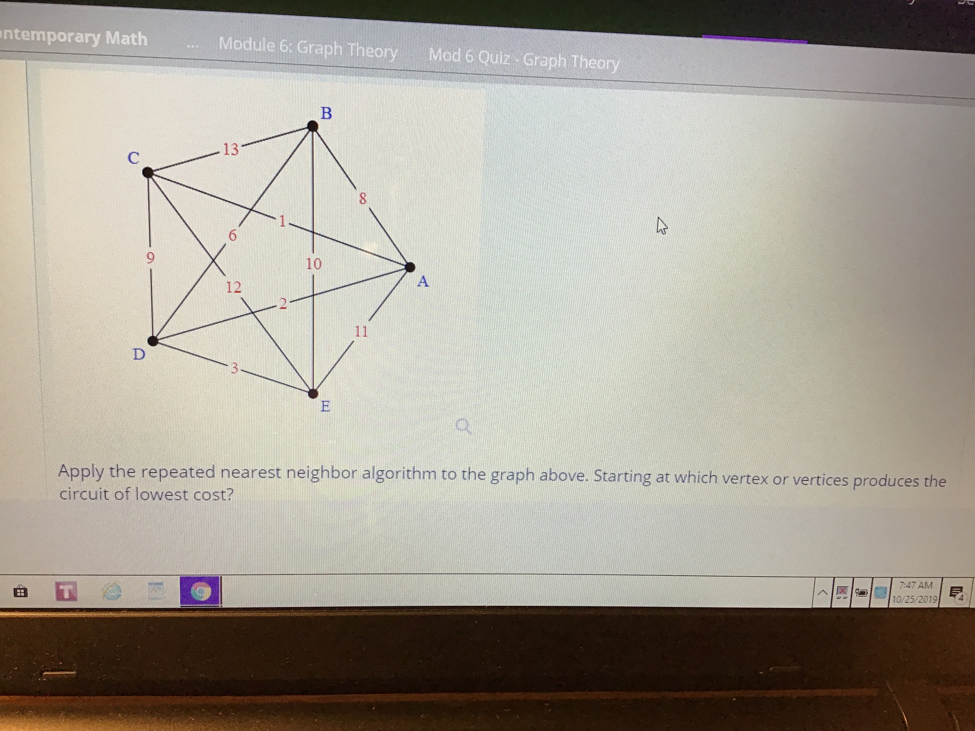 ntemporary Math
Module 6: Graph Theory
Mod 6 Quiz Graph Theory
B
13
C
1
6
10
A
12
11
D
to the graph above. Starting at which vertex or vertices produces the
Apply the repeated nearest neighbor algorithm
circuit of lowest cost?
7:47 AM
10/25/2019
<
