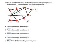 35. Use the Breadth-First Spanning Tree Search Algorithm to find a spanning tree of K4.
Start from vertex j. Remember, we start with vertex j being labeled 0.
d
h
K6
1:
a. Vertices that should be labeled as step
b. Vertices that should be labeled as step 2:
c. Vertices that should be labeled as step 3:
d. Vertices that should be labeled as step 4:
e. Edges that need to be removed to get a spanning tree:
