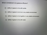 What is considered to be gaseous diffusion?
Oability of gases to mix with solids
ability of gases to not mix in any stable environment
ability of gases to mix together in any stable environment
O ability of gases to mix with water
