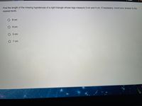 Find the length of the missing hypotenuse of a right triangle whose legs measure 3 cm and 4 cm. If necessary, round your answer to the
nearest tenth.
O 8 cm
O 6 cm
O 5 cm
O 7 cm
