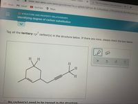 Learn
G The incomplete Lewis structure
- www-awn.aleks.com/alekscgi/x/Isl.exe/1o_u-IgNslkr7j8P3jH-IB-3LP6uMdqS-271PNKKRZON-Bs3W8LvAZu2pt
Apps
M Gmail
OYouTube
Мaps
O STRUCTURE AND PROPERTY RELATIONSHIPS
Identifying degree of carbon substitution
Tag all the tertiary s p carbon(s) in the structure below. If there are none, please check the box below.
H H
H.
H.
H.
ONo carbon(s) need to be tagged in the structure.
II
