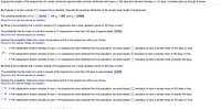 Suppose the lengths of the pregnancies of a certain animal are approximately normally distributed with mean u= 260 days and standard deviation o = 22 days. Complete parts (a) through (f) below.
(b) Suppose a random sample of 21 pregnancies is obtained. Describe the sampling distribution of the sample mean length of pregnancies.
The sampling distribution of x is
normal
with H; = 260 and o: = 4.8008.
(Round to four decimal places as needed.)
(c) What is the probability that a random sample of 21 pregnancies has a mean gestation period of 253 days or less?
The probability that the mean of a random sample of 21 pregnancies is less than 253 days is approximately 0.0724.
(Round to four decimal places as needed.)
Interpret this probability. Select the correct choice below and fill in the answer box within your choice.
(Round to the nearest integer as needed.)
O A. If 100 independent random samples of size n= 21 pregnancies were obtained from this population, we would expect
sample(s) to have a sample mean of 253 days or more.
O B. If 100 independent random samples of size n= 21 pregnancies were obtained from this population, we would expect 7 sample(s) to have a sample mean of 253 days or less.
O C. If 100 independent random samples of size n=21 pregnancies were obtained from this population, we would expect
sample(s) to have a sample mean of exactly 253 days.
(d) What is the probability that a random sample of 64 pregnancies has a mean gestation period of 253 days or less?
The probability that the mean of a random sample of 64 pregnancies is less than 253 days is approximately 0.0055.
(Round to four decimal places as needed.)
Interpret this probability. Select the correct choice below and fill in the answer box within your choice.
(Round to the nearest integer as needed.)
O A. If 100 independent random samples of sizen= 64 pregnancies were obtained from this population, we would expect
sample(s) to have a sample mean of 253 days or less.
O B. If 100 independent random samples of size n= 64 pregnancies were obtained from this population, we would expect
sample(s) to have a sample mean of exactly 253 days.
O C. If 100 independent random samples of size n= 64 pregnancies were obtained from this population, we would expect
sample(s) to have a sample mean of 253 days or more.
