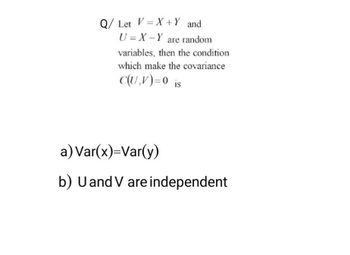 Q/ Let V=X+ Y and
U=X - Y are random
variables, then the condition
which make the covariance
C(U,V)=0 is
a) Var(x)=Var(y)
b) U and V are independent