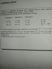 LEARNING CHECK!
1. ANOVA is a statistical procedure that compares two or more treatmen
conditions for differences in variane? ( True or False)
2. Calculate SST, SSB, and SSw for the following set of data:
Treatment 1 Treatment 2 Treatment 3
n = 10
T= 10
= 10
T = 20
n = 10
T = 30
N = 30
G = 60
n
%3D
%3D
%3D
%3D
%3D
%3D
SS = 27
SS = 16
SS = 23
Σχ? - 206
%3D
%3D
3. You are assigned to run a study comparing a new medication (X = 17.47, n =19),
an existing medication (X = 17.94, n= 18), and a placebo (X = 13.70, n= 20), with
higher scores reflecting better outcomes. Use SSB = 210.10 and SSw= 133.90 to test
%3D
%3D
%3D
%3D
%3D
for differences.
4. What is the purpose of post hoc tests?
