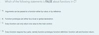 Which of the following statements is FALSE about functions in C?
O A.
Arguments can be passed to a function either by-value, or by-reference.
O B. Function prototype can either be a local or global declaration.
Every function can only return one value to the main control.
O D.
Every function requires four parts, namely function prototype, function definition, function call and function return.
