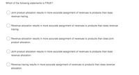 Which of the following statements is TRUE?
Joint product allocation results in more accurate assignment of revenues to products than does
revenue tracing.
Revenue allocation results in more accurate assignment of revenues to products than does revenue
tracing.
Revenue allocation results in more accurate assignment of revenues to products than does joint
product allocation.
Joint product allocation results in more accurate assignment of revenues to products than does
revenue allocation.
Revenue tracing results in more accurate assignment of revenues to products than does revenue
allocation.
