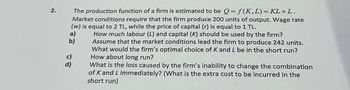 2.
The production function of a firm is estimated to be Q=f(K, L) = KL+ L.
Market conditions require that the firm produce 200 units of output. Wage rate
(w) is equal to 2 TL, while the price of capital (r) is equal to 1 TL.
How much labour (L) and capital (K) should be used by the firm?
Assume that the market conditions lead the firm to produce 242 units.
What would the firm's optimal choice of K and L be in the short run?
How about long run?
What is the loss caused by the firm's inability to change the combination
of K and L immediately? (What is the extra cost to be incurred in the
short run)
a)
b)
c)
d)