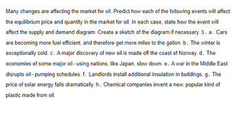 Many changes are affecting the market for oil. Predict how each of the following events will affect
the equilibrium price and quantity in the market for oil. In each case, state how the event will
affect the supply and demand diagram. Create a sketch of the diagram if necessary. 5. a. Cars
are becoming more fuel efficient, and therefore get more miles to the gallon. b. The winter is
exceptionally cold. c. A major discovery of new oil is made off the coast of Norway. d. The
economies of some major oil - using nations, like Japan, slow down. e. A war in the Middle East
disrupts oil - pumping schedules. f. Landlords install additional insulation in buildings. g. The
price of solar energy falls dramatically. h. Chemical companies invent a new, popular kind of
plastic made from oil.