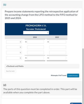 (b)
Prepare income statements reporting the retrospective application of
the accounting change from the LIFO method to the FIFO method for
2025 and 2024.
(
Save for Later
()
O
eTextbook and Media
PRONGHORN CO.
Income Statement
$
$
2024
$
2025
Attempts: 0 of 5 used Submit Answer
(d)
The parts of this question must be completed in order. This part will be
available when you complete the part above.