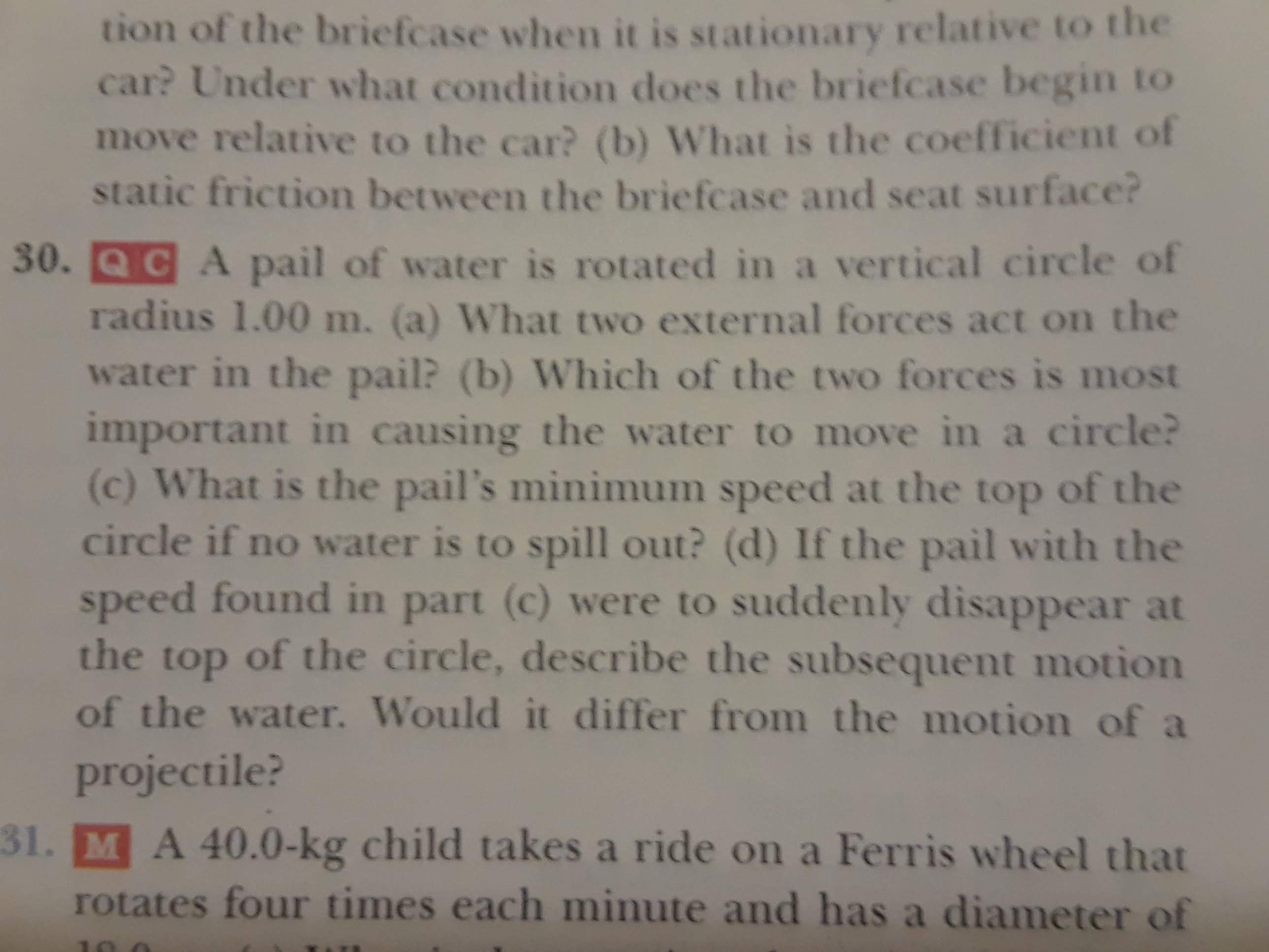 tion of the briefcase when it is stationary relative to the
car? Under what condition does the briefcase begin to
move relative to the car? (b) What is the coefficient of
static friction between the briefcase and seat surface?
30. QCA pail of water is rotated in a vertical circle of
radius 1.00 m. (a) What two external forces act on the
water in the pail? (b) Which of the two forces is most
important in causing the water to move in a circle?
(c) What is the pail's minimum speed at the top of the
circle if no water is to spill out? (d) If the pail with the
speed found in part (c) were to suddenly disappear at
the top of the circle, describe the subsequent motion
of the water. Would it differ from the motion of a
projectile?
31. MA 40.0-kg child takes a ride on a Ferris wheel that
rotates four times each minute and has a diameter of
