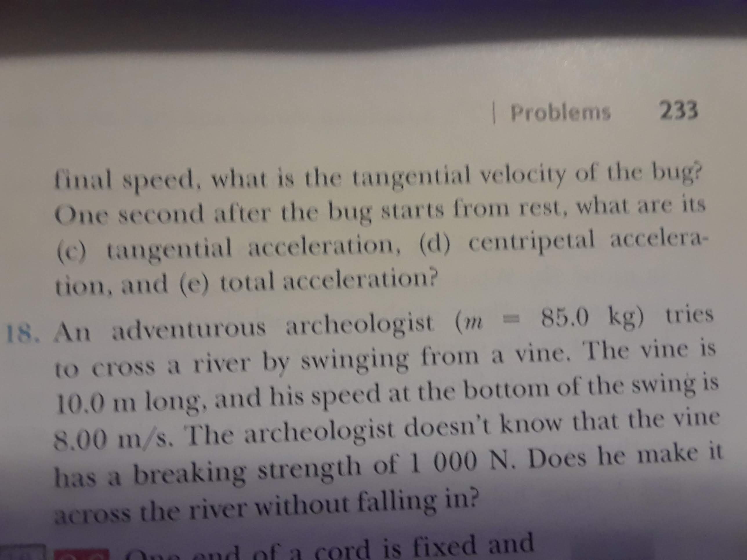 | Problems
233
final speed, what is the tangential velocity of the bug?
One second after the bug starts from rest, what are its
(c) tangential acceleration, (d) centripetal accelera-
tion, and (e) total acceleration?
18. An adventurous archeologist (m 85.0 kg) tries
to cross a river by swinging from a vine. The vine is
10.0 m long, and his speed at the bottom of the swing is
8.00 m/s. The archeologist doesn't know that the vine
has a breaking strength of 000 N. Does he make it
across the river without falling in?
cord is fixed and
