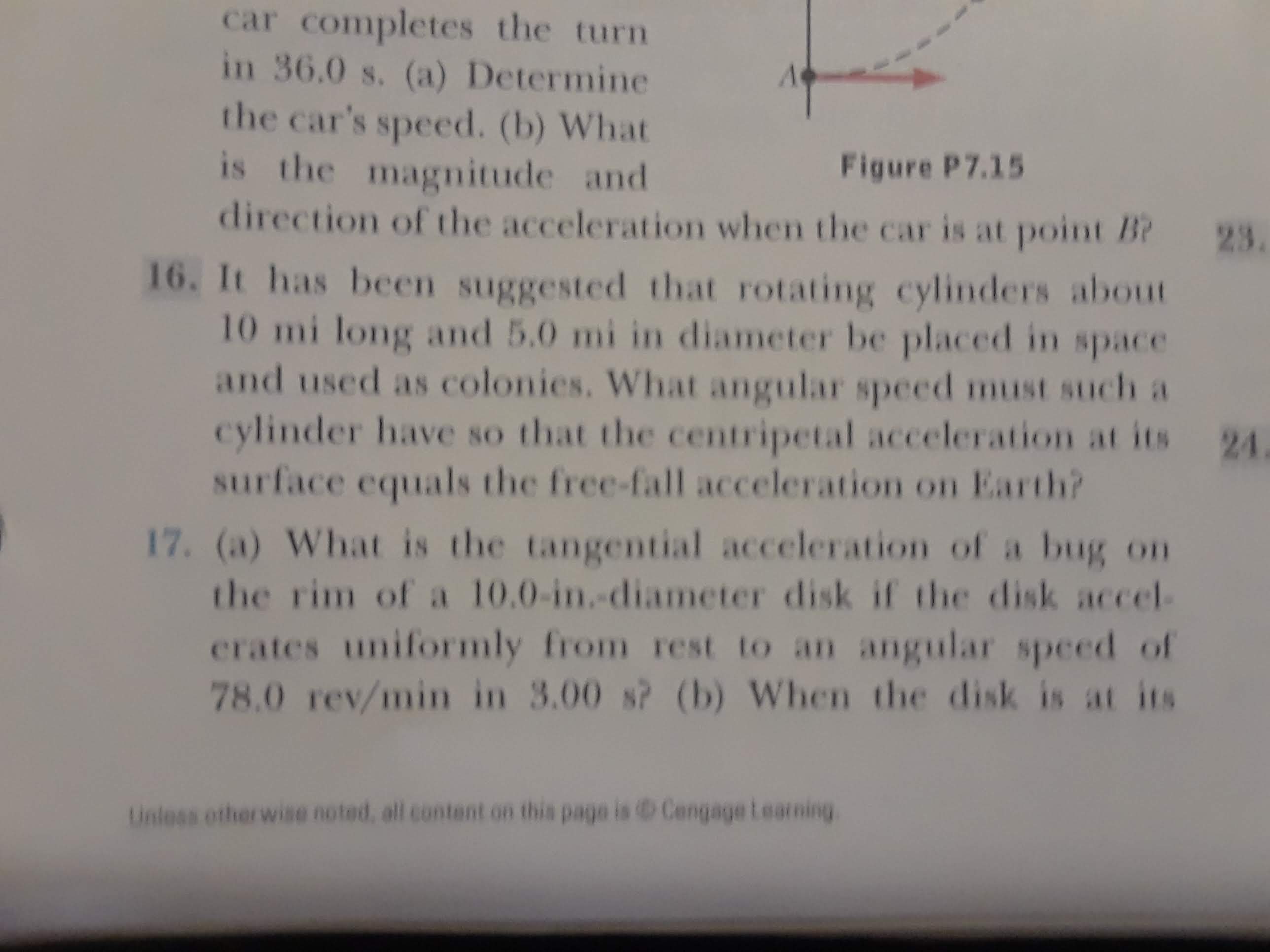 car completes the turn
in 36.0 s. (a) Determine
the car's speed. (b) What
is the magnitude and
direction of the acceleration when the car is at point B?
Figure P7.15
23.
16. It has been suggested that rotating cylinders about
10 mi long and 5.0 mi in diameter be placed in space
and used as colonies. What angular speed must such a
cylinder have so that the centripetal acceleration at its 24
surface equals the free-fall acceleration on Earth?
17. (a) What is the tangential acceleration of a bug on
the rim of a 10.0-in.-diameter disk if the disk accel-
erates uniformly from rest to an angular speed of
78.0 rev/min in 3.00 s? (b) When the disk is at its
Unless otherwise noted, all content on this page is CengageLearning
