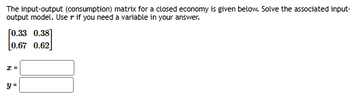 The input-output (consumption) matrix for a closed economy is given below. Solve the associated input-
output model. Use r if you need a variable in your answer.
[0.33 0.38]
[0.67 0.62
2 =
y =