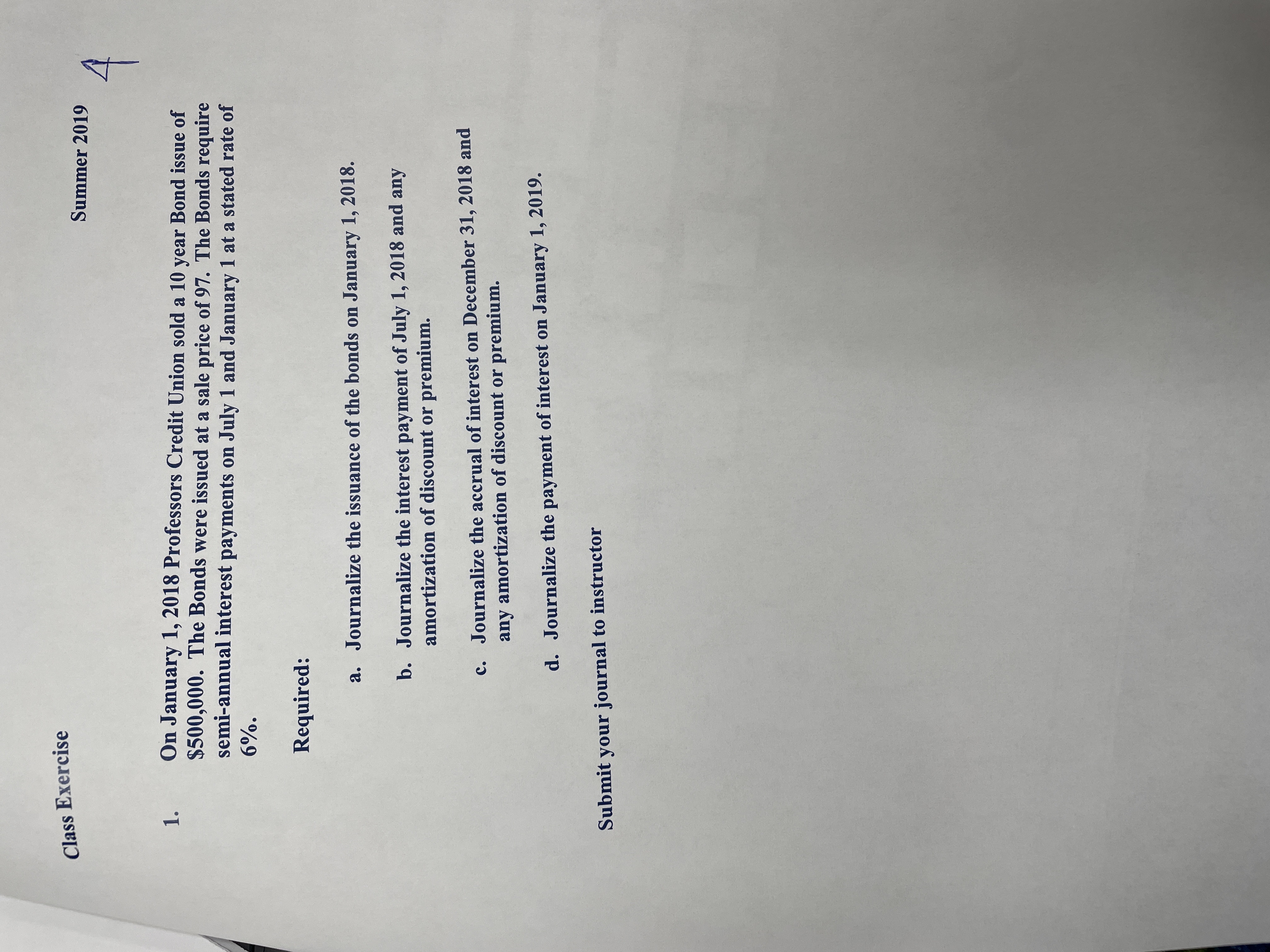 Class Exercise
Summer 2019
On January 1, 2018 Professors Credit Union sold a 10 year Bond issue of
$500,000. The Bonds were issued at a sale price of 97. The Bonds require
semi-annual interest payments on July 1 and January 1 at a stated rate of
1.
6%.
Required:
a. Journalize the issuance of the bonds on January 1, 2018.
b. Journalize the interest payment of July 1, 2018 and any
amortization of discount or premium.
c. Journalize the accrual of interest on December 31, 2018 and
any amortization of discount or premium.
d. Journalize the payment of interest on January 1, 2019.
Submit your journal to instructor
