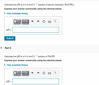 Calculate the pH of a 0.10 mol L- solution of barium hydroxide, Ba(OH)2.
Express your answer numerically using two decimal places.
• View Available Hint(s)
ΑΣφ
?
pH =
Submit
Part C
Calculate the pH of a 0.10 mol L- solution of NaOH.
Express your answer numerically using two decimal places.
• View Available Hint(s)
?
pH =

