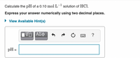 Calculate the pH of a 0.10 mol L- solution of HCl.
Express your answer numerically using two decimal places.
• View Available Hint(s)
ΑΣφ
?
pH =
