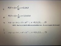 P(X%=x)%3D
f)
D;.
;x=D2,3,4,5
50
P(X = x)%3D
;x= 2,3,4,5,6
20
%3D
g)
25-x
h)
P (X = x) = 25 Cx *.72 * .28 ; x =0,1,2,3,... , 25
= 25 C, *.72* *.285*
%3D
HINT: Don't try to find 26 different probabilities here. Do you recognize this formula?
|
P (X = x) = 73 C x *.43* *.32*; x =0,1,2,3,..., 73
73-x
i)
