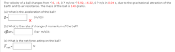 The velocity of a ball changes from < 6, -6, 0 m/s to 5.92, -6.32, 0 m/s in 0.04 s, due to the gravitational attraction of the
Earth and to air resistance. The mass of the ball is 140 grams.
(a) What is the acceleration of the ball?
(m/s)/s
=
X
(b) What is the rate of change of momentum of the ball?
dp/dt=
(kg. m/s)/s
(c) What is the net force acting on the ball?
N
net
=