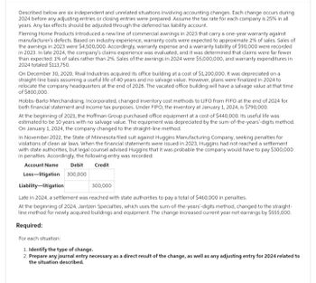 Described below are six independent and unrelated situations involving accounting changes. Each change occurs during
2024 before any adjusting entries or closing entries were prepared. Assume the tax rate for each company is 25% in all
years. Any tax effects should be adjusted through the deferred tax liability account.
Fleming Home Products introduced a new line of commercial awnings in 2023 that carry a one-year warranty against
manufacturer's defects. Based on industry experience, warranty costs were expected to approximate 2% of sales. Sales of
the awnings in 2023 were $4,500,000. Accordingly, warranty expense and a warranty liability of $90,000 were recorded
in 2023. In late 2024, the company's claims experience was evaluated, and it was determined that claims were far fewer
than expected: 1% of sales rather than 2%. Sales of the awnings in 2024 were $5,000,000, and warranty expenditures in
2024 totaled $113,750.
On December 30, 2020, Rival Industries acquired its office building at a cost of $1,200,000. It was depreciated on a
straight-line basis assuming a useful life of 40 years and no salvage value. However, plans were finalized in 2024 to
relocate the company headquarters at the end of 2028. The vacated office building will have a salvage value at that time
of $800,000.
Hobbs-Barto Merchandising, Incorporated, changed inventory cost methods to LIFO from FIFO at the end of 2024 for
both financial statement and income tax purposes. Under FIFO, the inventory at January 1, 2024, is $790,000.
At the beginning of 2021, the Hoffman Group purchased office equipment at a cost of $440,000. Its useful life was
estimated to be 10 years with no salvage value. The equipment was depreciated by the sum-of-the-years'-digits method.
On January 1, 2024, the company changed to the straight-line method.
In November 2022, the State of Minnesota filed suit against Huggins Manufacturing Company, seeking penalties for
violations of clean air laws. When the financial statements were issued in 2023, Huggins had not reached a settlement
with state authorities, but legal counsel advised Huggins that it was probable the company would have to pay $300,000
in penalties. Accordingly, the following entry was recorded:
Account Name Debit Credit
Loss litigation 300,000
Liability-litigation
300,000
Late in 2024, a settlement was reached with state authorities to pay a total of $460,000 in penalties.
At the beginning of 2024, Jantzen Specialties, which uses the sum-of-the-years'-digits method, changed to the straight-
line method for newly acquired buildings and equipment. The change increased current year net earnings by $555,000.
Required:
For each situation:
1. Identify the type of change.
2. Prepare any journal entry necessary as a direct result of the change, as well as any adjusting entry for 2024 related to
the situation described.