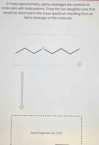 In mass spectrometry, alpha cleavages are common in
molecules with heteroatoms. Draw the two daughter ions that
would be observed in the mass spectrum resulting from an
alpha cleavage of this molecule.
O
Draw Fragment m/z of 87