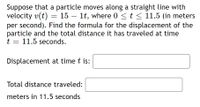 Suppose that a particle moves along a straight line with
velocity v(t)
per second). Find the formula for the displacement of the
particle and the total distance it has traveled at time
t = 11.5 seconds.
= 15 – 1t, where 0 <t < 11.5 (in meters
Displacement at time t is:
Total distance traveled:
meters in 11.5 seconds
