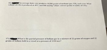 16)
TAn average dairy cow produces 10,896 grams of methane gas, CH., each year. What
volume of CH. is produced at 40°C and 940 mmHg? (Hint: convert grams to moles of CH.)
17) ( What is the partial pressure of helium gas in a mixture of 22 grams of oxygen and 22
grams of helium held in a vessel at a pressure of 1150 torr?