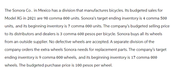 The Sonora Co. in Mexico has a division that manufactures bicycles. Its budgeted sales for
Model XG in 2021 are 98 comma 000 units. Sonora's target ending inventory is 4 comma 500
units, and its beginning inventory is 7 comma 000 units. The company's budgeted selling price
to its distributors and dealers is 3 comma 600 pesos per bicycle. Sonora buys all its wheels
from an outside supplier. No defective wheels are accepted. A separate division of the
company orders the extra wheels Sonora needs for replacement parts. The company's target
ending inventory is 9 comma 000 wheels, and its beginning inventory is 17 comma 000
wheels. The budgeted purchase price is 100 pesos per wheel.