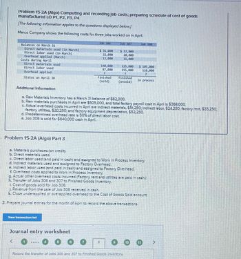 Problem 15-2A (Algo) Computing and recording Job costs; preparing schedule of cost of goods
manufactured LO P1, P2, P3, P4
The following information applies to the questions displayed below.]
Marco Company shows the following costs for three Jobs worked on In April.
Balances on March 31
Direct materials used (in March)
Direct labor used (in March)
Overhead applied (March)
Costs during April
Direct materials used
Direct labor used
Overhead applied
Status on April 30
Additional Information
Problem 15-2A (Algo) Part 3
Job 386
Vw trachon lut
31,000
22,000
12,000
140,000
87,800
2
Finished
(sold)
Journal entry worksheet
濱溫着墨
a. Raw Materials Inventory has a March 31 balance of $82,000.
b. Raw materials purchases in April are $505,000, and total factory payroll cost in April is $368,000.
c. Actual overhead costs incurred in April are Indirect materials, $51,250; Indirect labor, $24,250: factory rent. $33,250;
factory utilities, $20,250; and factory equipment depreciation, $52,250.
d. Predetermined overhead rate is 50% of direct labor cost.
e. Job 306 is sold for $640,000 cash In April.
Job 307
$ 37,000
20,000
11,000
a. Materials purchases (on credit).
b. Direct materials used.
c. Direct labor used (and paid in cash) and assigned to Work In Process Inventory.
d. Indirect materials used and assigned to Factory Overhead.
e. Indirect labor used (and paid In-cash) and assigned to Factory Overhead.
£ Overhead costs applied to Work In Process Inventory.
(7) H
225,000
155,000
2
Finished
(unsold)
g. Actual other overhead costs Incurred (Factory rent and utilities are paid in cash.)
H. Transfer of Jobs 306 and 307 to Finished Good: Inventory.
1. Cost of goods sold for Job 306.
J. Revenue from the sale of Job 306 received in cash.
k. Close underapplied or overspplied overhead to the Cost of Goods Sold account.
3. Prepare Journal entries for the month of April to record the above transactions.
5
Job 308
$ 105,000
110,000
2
In process
Record the transfer of Jobs 306 and 307 to Finished Goods Inventory.