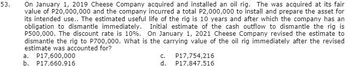 53.
On January 1, 2019 Cheese Company acquired and installed an oil rig. The was acquired at its fair
value of P20,000,000 and the company incurred a total P2,000,000 to install and prepare the asset for
its intended use.. The estimated useful life of the rig is 10 years and after which the company has an
obligation to dismantle immediately. Initial estimate of the cash outflow to dismantle the rig is
P500,000. The discount rate is 10%. On January 1, 2021 Cheese Company revised the estimate to
dismantle the rig to P700,000. What is the carrying value of the oil rig immediately after the revised
estimate was accounted for?
a. P17,600,000
C.
P17,754,216
P17,847,516
b. P17,660,916
d.