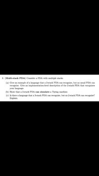 3. (Multi-stack PDA) Consider a PDA with multiple stacks.
(a) Give an example of a language that a 2-stack PDA can recognize, but no usual PDA can
recognize. Give an implementation-level description of the 2-stack PDA that recognizes
your language.
(b) Show that a 2-stack PDA can simulate a Turing machine.
(c) Is there a language that a 3-stack PDA can recognize, but no 2-stack PDA can recognize?
Explain.
