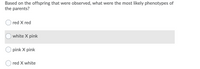 **Question:**
Based on the offspring that were observed, what were the most likely phenotypes of the parents?

**Answer Choices:**

1. ⃝ red X red
2. ⃝ white X pink
3. ⃝ pink X pink
4. ⃝ red X white