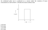 An isothermal pulse test is conducted on a reactor under the variation of tracer
concentration as shown below. Calculate the mean residence time.
20
C (mol/m³)
10
20
t (min)
a) 20 min
b) 30 min
c) 15 min
d) 10 min
-
